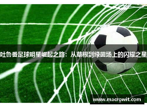 吐鲁番足球明星崛起之路：从草根到绿茵场上的闪耀之星