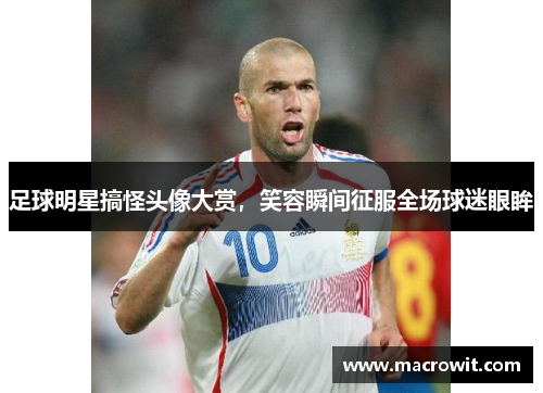 足球明星搞怪头像大赏，笑容瞬间征服全场球迷眼眸
