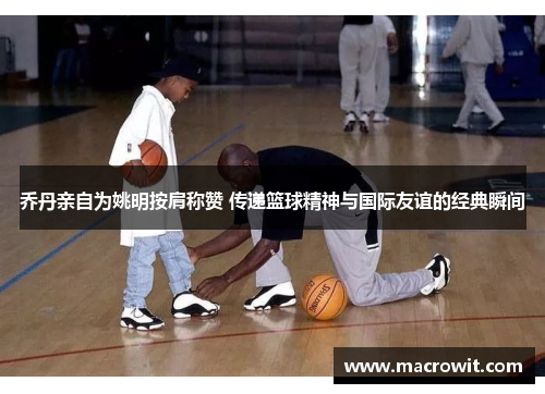乔丹亲自为姚明按肩称赞 传递篮球精神与国际友谊的经典瞬间