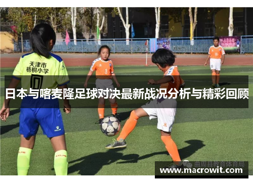 日本与喀麦隆足球对决最新战况分析与精彩回顾