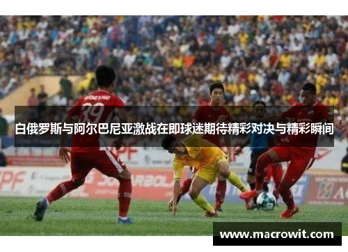 白俄罗斯与阿尔巴尼亚激战在即球迷期待精彩对决与精彩瞬间